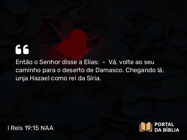 I Reis 19:15 NAA - Então o Senhor disse a Elias: — Vá, volte ao seu caminho para o deserto de Damasco. Chegando lá, unja Hazael como rei da Síria.