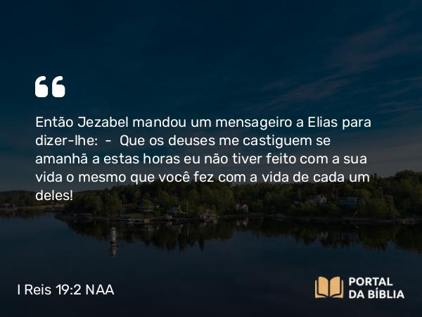 I Reis 19:2 NAA - Então Jezabel mandou um mensageiro a Elias para dizer-lhe: — Que os deuses me castiguem se amanhã a estas horas eu não tiver feito com a sua vida o mesmo que você fez com a vida de cada um deles!