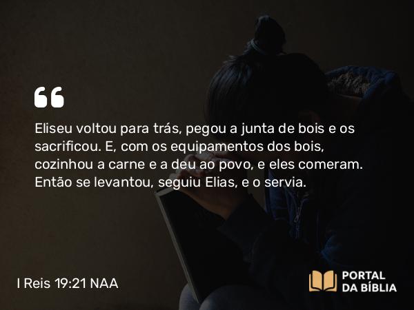 I Reis 19:21 NAA - Eliseu voltou para trás, pegou a junta de bois e os sacrificou. E, com os equipamentos dos bois, cozinhou a carne e a deu ao povo, e eles comeram. Então se levantou, seguiu Elias, e o servia.