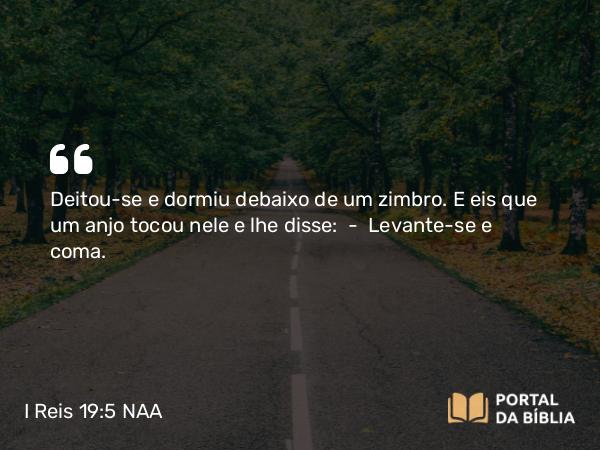 I Reis 19:5 NAA - Deitou-se e dormiu debaixo de um zimbro. E eis que um anjo tocou nele e lhe disse: — Levante-se e coma.