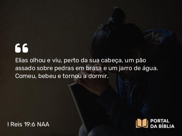 I Reis 19:6 NAA - Elias olhou e viu, perto da sua cabeça, um pão assado sobre pedras em brasa e um jarro de água. Comeu, bebeu e tornou a dormir.