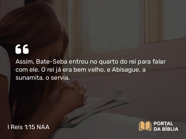 I Reis 1:15 NAA - Assim, Bate-Seba entrou no quarto do rei para falar com ele. O rei já era bem velho, e Abisague, a sunamita, o servia.