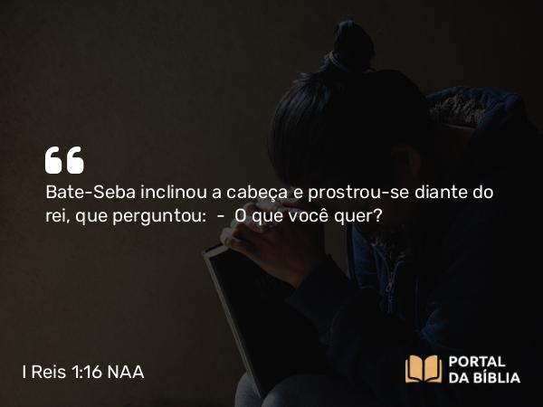 I Reis 1:16 NAA - Bate-Seba inclinou a cabeça e prostrou-se diante do rei, que perguntou: — O que você quer?