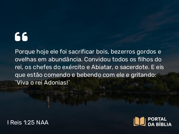 I Reis 1:25 NAA - Porque hoje ele foi sacrificar bois, bezerros gordos e ovelhas em abundância. Convidou todos os filhos do rei, os chefes do exército e Abiatar, o sacerdote. E eis que estão comendo e bebendo com ele e gritando: 