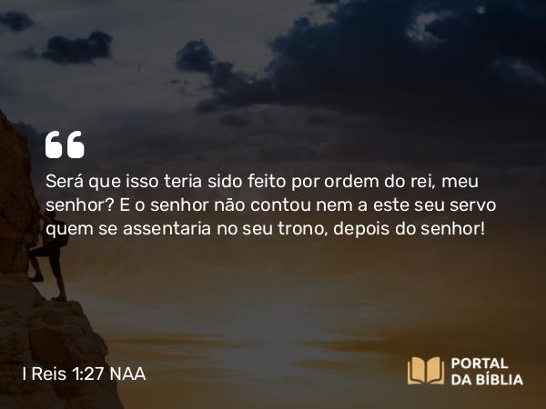 I Reis 1:27 NAA - Será que isso teria sido feito por ordem do rei, meu senhor? E o senhor não contou nem a este seu servo quem se assentaria no seu trono, depois do senhor!