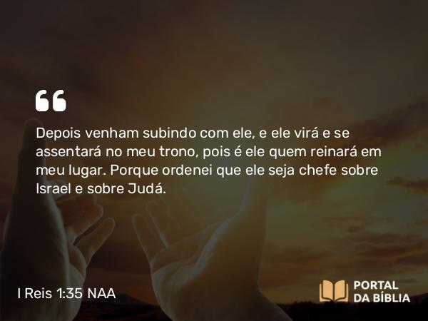 I Reis 1:35 NAA - Depois venham subindo com ele, e ele virá e se assentará no meu trono, pois é ele quem reinará em meu lugar. Porque ordenei que ele seja chefe sobre Israel e sobre Judá.