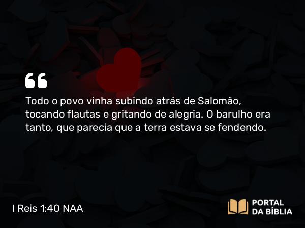 I Reis 1:40 NAA - Todo o povo vinha subindo atrás de Salomão, tocando flautas e gritando de alegria. O barulho era tanto, que parecia que a terra estava se fendendo.