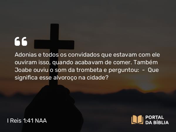 I Reis 1:41 NAA - Adonias e todos os convidados que estavam com ele ouviram isso, quando acabavam de comer. Também Joabe ouviu o som da trombeta e perguntou: — Que significa esse alvoroço na cidade?