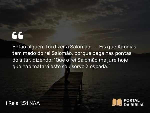 I Reis 1:51 NAA - Então alguém foi dizer a Salomão: — Eis que Adonias tem medo do rei Salomão, porque pega nas pontas do altar, dizendo: 