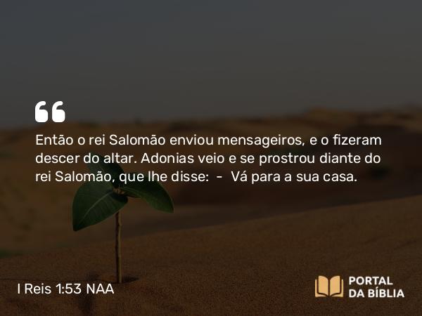 I Reis 1:53 NAA - Então o rei Salomão enviou mensageiros, e o fizeram descer do altar. Adonias veio e se prostrou diante do rei Salomão, que lhe disse: — Vá para a sua casa.