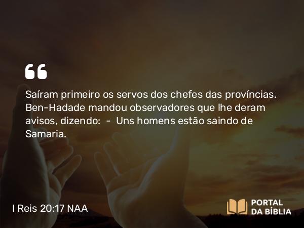 I Reis 20:17 NAA - Saíram primeiro os servos dos chefes das províncias. Ben-Hadade mandou observadores que lhe deram avisos, dizendo: — Uns homens estão saindo de Samaria.