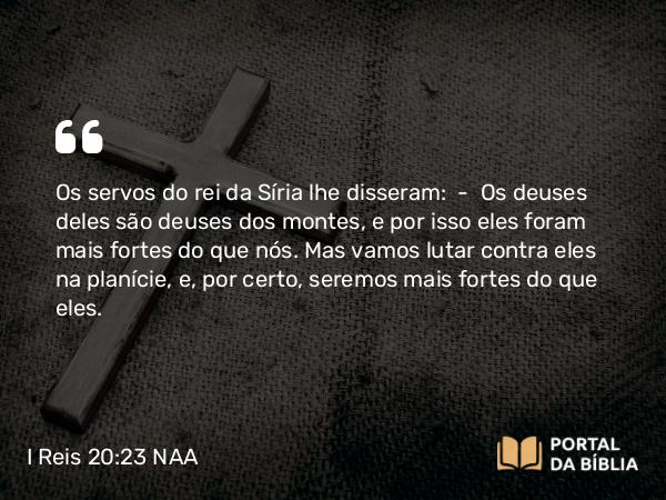 I Reis 20:23 NAA - Os servos do rei da Síria lhe disseram: — Os deuses deles são deuses dos montes, e por isso eles foram mais fortes do que nós. Mas vamos lutar contra eles na planície, e, por certo, seremos mais fortes do que eles.