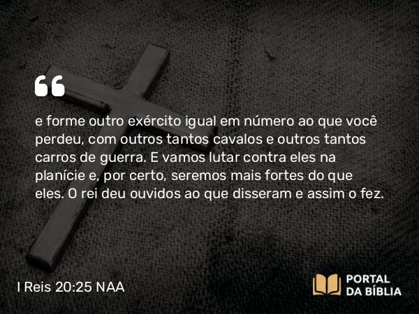 I Reis 20:25 NAA - e forme outro exército igual em número ao que você perdeu, com outros tantos cavalos e outros tantos carros de guerra. E vamos lutar contra eles na planície e, por certo, seremos mais fortes do que eles. O rei deu ouvidos ao que disseram e assim o fez.