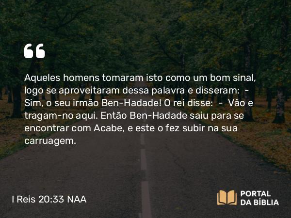 I Reis 20:33 NAA - Aqueles homens tomaram isto como um bom sinal, logo se aproveitaram dessa palavra e disseram: — Sim, o seu irmão Ben-Hadade! O rei disse: — Vão e tragam-no aqui. Então Ben-Hadade saiu para se encontrar com Acabe, e este o fez subir na sua carruagem.