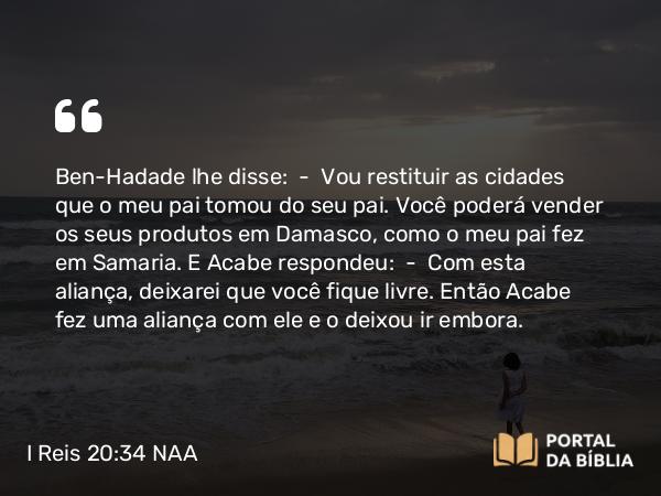 I Reis 20:34 NAA - Ben-Hadade lhe disse: — Vou restituir as cidades que o meu pai tomou do seu pai. Você poderá vender os seus produtos em Damasco, como o meu pai fez em Samaria. E Acabe respondeu: — Com esta aliança, deixarei que você fique livre. Então Acabe fez uma aliança com ele e o deixou ir embora.