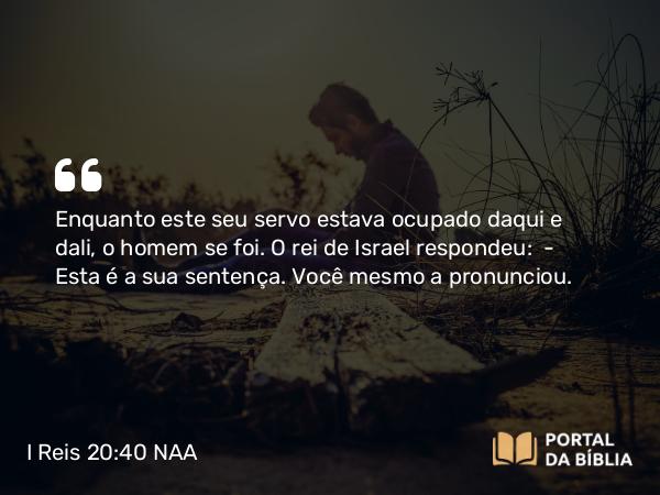 I Reis 20:40 NAA - Enquanto este seu servo estava ocupado daqui e dali, o homem se foi. O rei de Israel respondeu: — Esta é a sua sentença. Você mesmo a pronunciou.