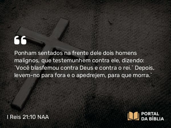 I Reis 21:10 NAA - Ponham sentados na frente dele dois homens malignos, que testemunhem contra ele, dizendo: ‘Você blasfemou contra Deus e contra o rei.’ Depois, levem-no para fora e o apedrejem, para que morra.