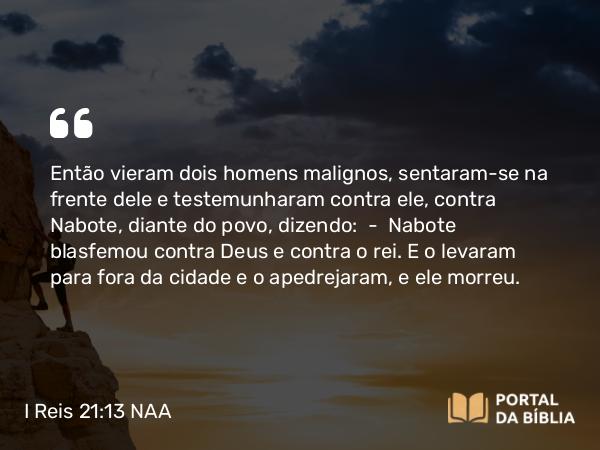 I Reis 21:13 NAA - Então vieram dois homens malignos, sentaram-se na frente dele e testemunharam contra ele, contra Nabote, diante do povo, dizendo: — Nabote blasfemou contra Deus e contra o rei. E o levaram para fora da cidade e o apedrejaram, e ele morreu.