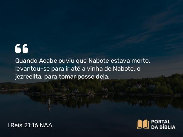 I Reis 21:16 NAA - Quando Acabe ouviu que Nabote estava morto, levantou-se para ir até a vinha de Nabote, o jezreelita, para tomar posse dela.