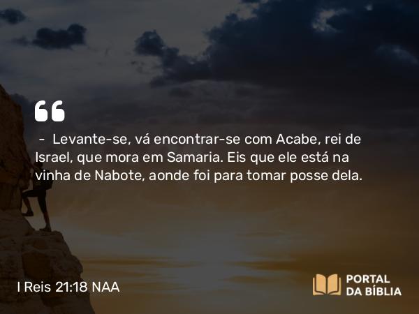 I Reis 21:18 NAA - — Levante-se, vá encontrar-se com Acabe, rei de Israel, que mora em Samaria. Eis que ele está na vinha de Nabote, aonde foi para tomar posse dela.