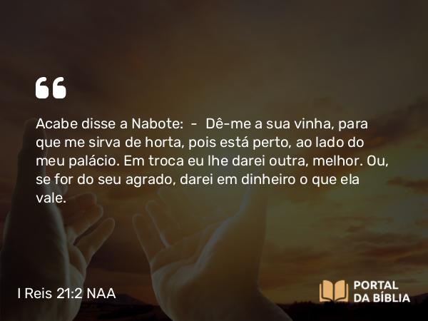 I Reis 21:2 NAA - Acabe disse a Nabote: — Dê-me a sua vinha, para que me sirva de horta, pois está perto, ao lado do meu palácio. Em troca eu lhe darei outra, melhor. Ou, se for do seu agrado, darei em dinheiro o que ela vale.