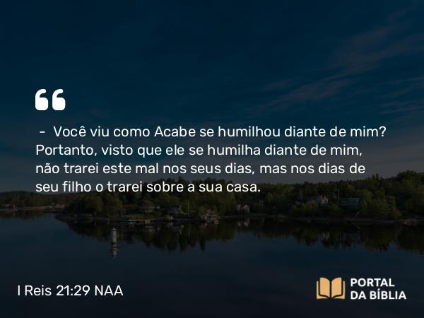 I Reis 21:29 NAA - — Você viu como Acabe se humilhou diante de mim? Portanto, visto que ele se humilha diante de mim, não trarei este mal nos seus dias, mas nos dias de seu filho o trarei sobre a sua casa.