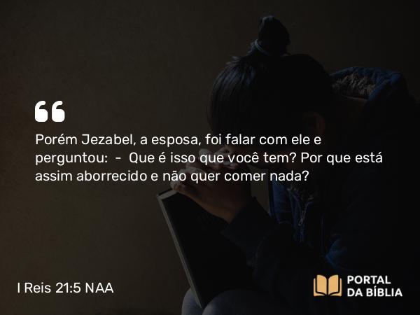 I Reis 21:5 NAA - Porém Jezabel, a esposa, foi falar com ele e perguntou: — Que é isso que você tem? Por que está assim aborrecido e não quer comer nada?