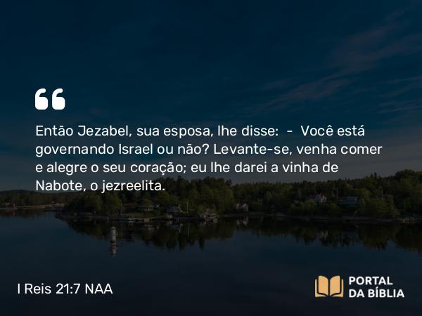 I Reis 21:7 NAA - Então Jezabel, sua esposa, lhe disse: — Você está governando Israel ou não? Levante-se, venha comer e alegre o seu coração; eu lhe darei a vinha de Nabote, o jezreelita.