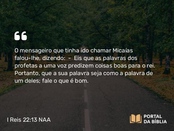 I Reis 22:13-28 NAA - O mensageiro que tinha ido chamar Micaías falou-lhe, dizendo: — Eis que as palavras dos profetas a uma voz predizem coisas boas para o rei. Portanto, que a sua palavra seja como a palavra de um deles; fale o que é bom.