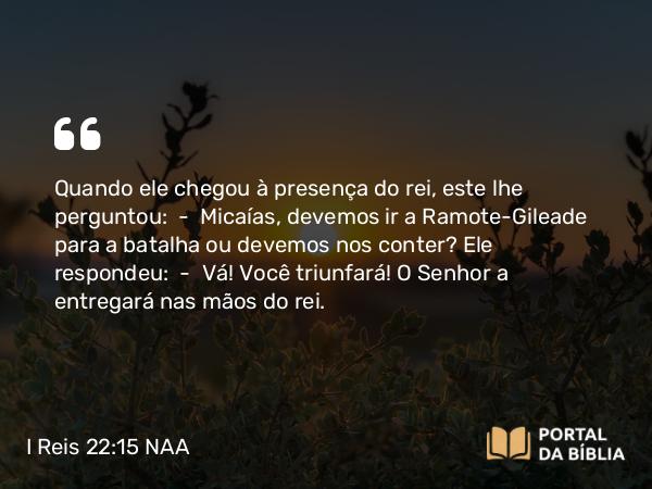 I Reis 22:15 NAA - Quando ele chegou à presença do rei, este lhe perguntou: — Micaías, devemos ir a Ramote-Gileade para a batalha ou devemos nos conter? Ele respondeu: — Vá! Você triunfará! O Senhor a entregará nas mãos do rei.