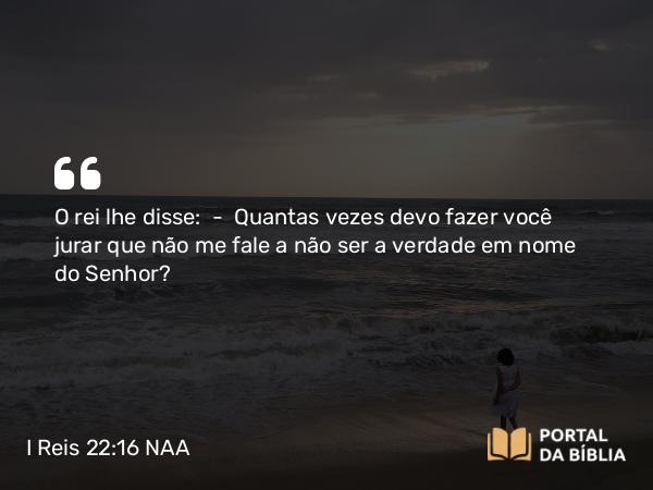 I Reis 22:16 NAA - O rei lhe disse: — Quantas vezes devo fazer você jurar que não me fale a não ser a verdade em nome do Senhor?