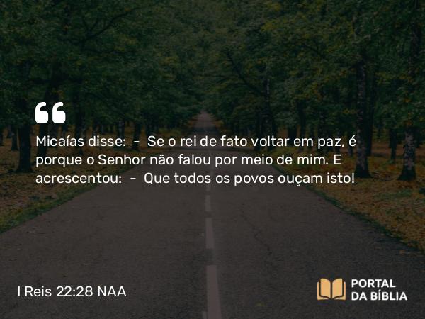 I Reis 22:28 NAA - Micaías disse: — Se o rei de fato voltar em paz, é porque o Senhor não falou por meio de mim. E acrescentou: — Que todos os povos ouçam isto!