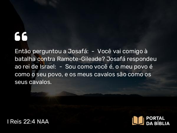 I Reis 22:4 NAA - Então perguntou a Josafá: — Você vai comigo à batalha contra Ramote-Gileade? Josafá respondeu ao rei de Israel: — Sou como você é, o meu povo é como o seu povo, e os meus cavalos são como os seus cavalos.