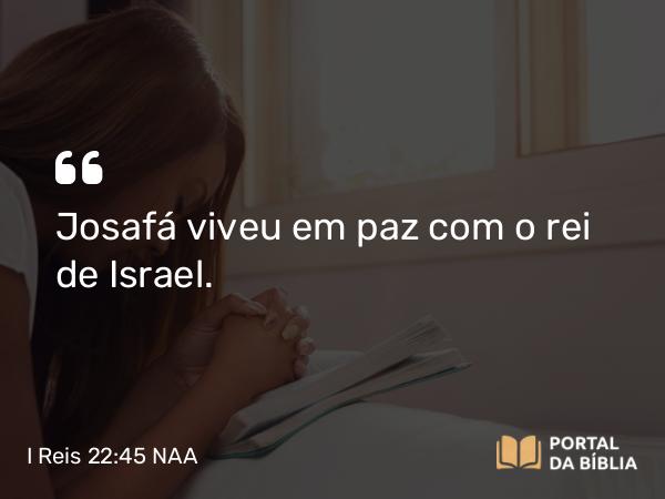 I Reis 22:45 NAA - Josafá viveu em paz com o rei de Israel.