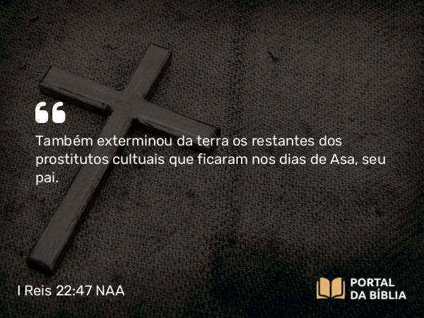 I Reis 22:47 NAA - Também exterminou da terra os restantes dos prostitutos cultuais que ficaram nos dias de Asa, seu pai.