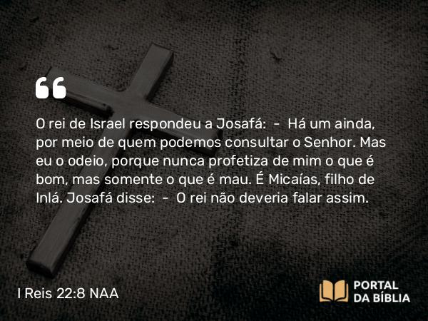 I Reis 22:8 NAA - O rei de Israel respondeu a Josafá: — Há um ainda, por meio de quem podemos consultar o Senhor. Mas eu o odeio, porque nunca profetiza de mim o que é bom, mas somente o que é mau. É Micaías, filho de Inlá. Josafá disse: — O rei não deveria falar assim.