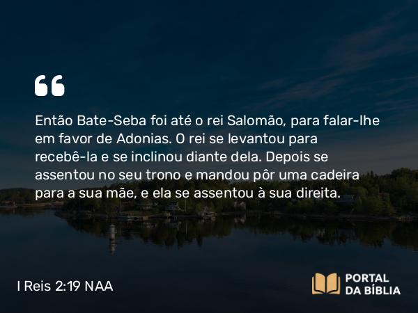 I Reis 2:19-22 NAA - Então Bate-Seba foi até o rei Salomão, para falar-lhe em favor de Adonias. O rei se levantou para recebê-la e se inclinou diante dela. Depois se assentou no seu trono e mandou pôr uma cadeira para a sua mãe, e ela se assentou à sua direita.