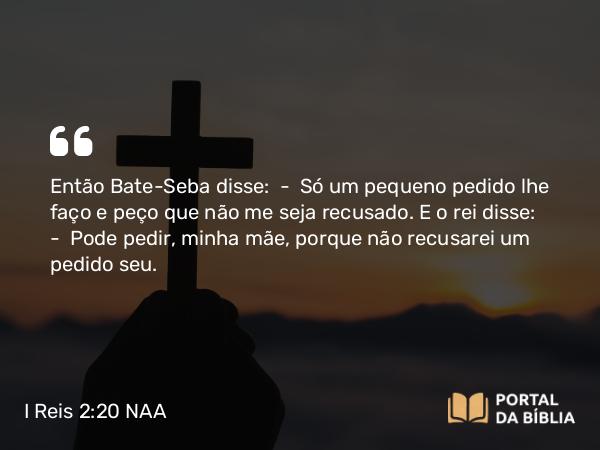 I Reis 2:20 NAA - Então Bate-Seba disse: — Só um pequeno pedido lhe faço e peço que não me seja recusado. E o rei disse: — Pode pedir, minha mãe, porque não recusarei um pedido seu.