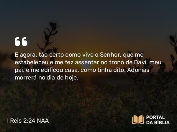 I Reis 2:24 NAA - E agora, tão certo como vive o Senhor, que me estabeleceu e me fez assentar no trono de Davi, meu pai, e me edificou casa, como tinha dito, Adonias morrerá no dia de hoje.