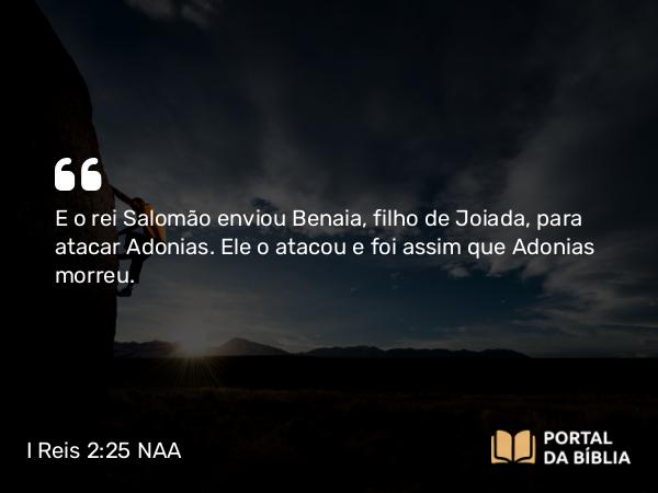 I Reis 2:25 NAA - E o rei Salomão enviou Benaia, filho de Joiada, para atacar Adonias. Ele o atacou e foi assim que Adonias morreu.