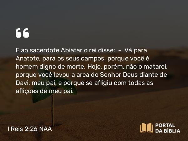 I Reis 2:26-27 NAA - E ao sacerdote Abiatar o rei disse: — Vá para Anatote, para os seus campos, porque você é homem digno de morte. Hoje, porém, não o matarei, porque você levou a arca do Senhor Deus diante de Davi, meu pai, e porque se afligiu com todas as aflições de meu pai.