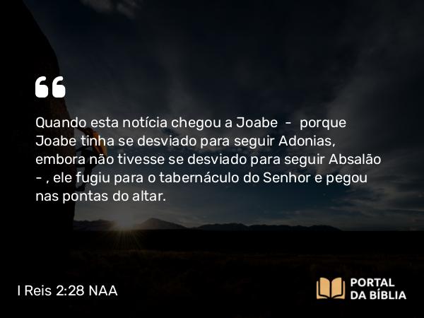 I Reis 2:28 NAA - Quando esta notícia chegou a Joabe — porque Joabe tinha se desviado para seguir Adonias, embora não tivesse se desviado para seguir Absalão —, ele fugiu para o tabernáculo do Senhor e pegou nas pontas do altar.