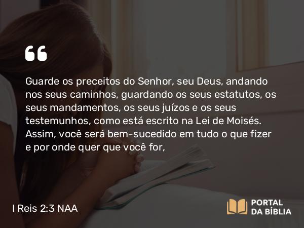 I Reis 2:3 NAA - Guarde os preceitos do Senhor, seu Deus, andando nos seus caminhos, guardando os seus estatutos, os seus mandamentos, os seus juízos e os seus testemunhos, como está escrito na Lei de Moisés. Assim, você será bem-sucedido em tudo o que fizer e por onde quer que você for,