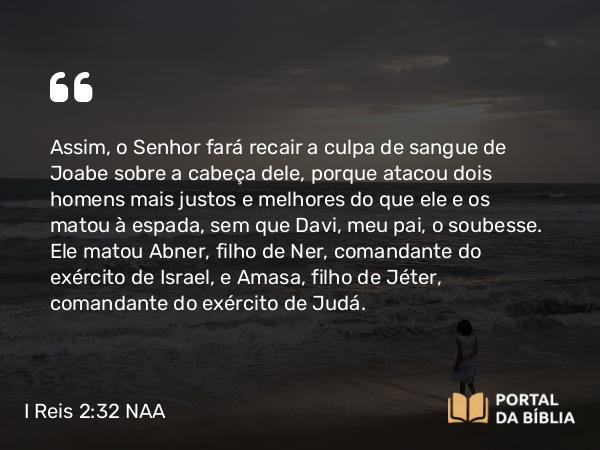 I Reis 2:32-33 NAA - Assim, o Senhor fará recair a culpa de sangue de Joabe sobre a cabeça dele, porque atacou dois homens mais justos e melhores do que ele e os matou à espada, sem que Davi, meu pai, o soubesse. Ele matou Abner, filho de Ner, comandante do exército de Israel, e Amasa, filho de Jéter, comandante do exército de Judá.