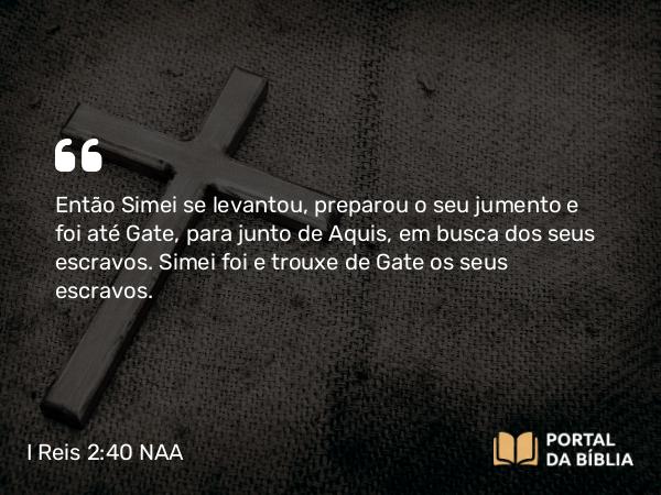 I Reis 2:40 NAA - Então Simei se levantou, preparou o seu jumento e foi até Gate, para junto de Aquis, em busca dos seus escravos. Simei foi e trouxe de Gate os seus escravos.