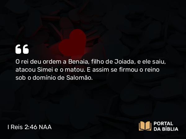 I Reis 2:46 NAA - O rei deu ordem a Benaia, filho de Joiada, e ele saiu, atacou Simei e o matou. E assim se firmou o reino sob o domínio de Salomão.