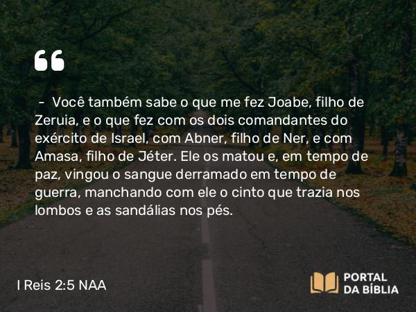 I Reis 2:5 NAA - — Você também sabe o que me fez Joabe, filho de Zeruia, e o que fez com os dois comandantes do exército de Israel, com Abner, filho de Ner, e com Amasa, filho de Jéter. Ele os matou e, em tempo de paz, vingou o sangue derramado em tempo de guerra, manchando com ele o cinto que trazia nos lombos e as sandálias nos pés.