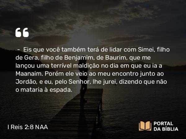 I Reis 2:8-9 NAA - — Eis que você também terá de lidar com Simei, filho de Gera, filho de Benjamim, de Baurim, que me lançou uma terrível maldição no dia em que eu ia a Maanaim. Porém ele veio ao meu encontro junto ao Jordão, e eu, pelo Senhor, lhe jurei, dizendo que não o mataria à espada.