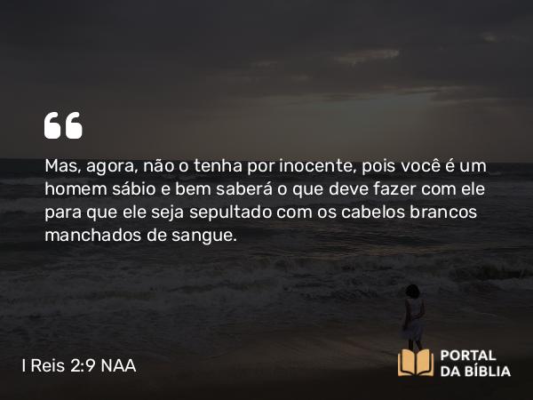 I Reis 2:9 NAA - Mas, agora, não o tenha por inocente, pois você é um homem sábio e bem saberá o que deve fazer com ele para que ele seja sepultado com os cabelos brancos manchados de sangue.