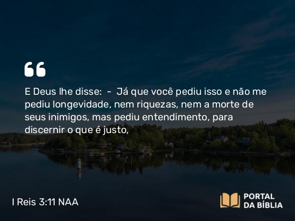 I Reis 3:11-12 NAA - E Deus lhe disse: — Já que você pediu isso e não me pediu longevidade, nem riquezas, nem a morte de seus inimigos, mas pediu entendimento, para discernir o que é justo,